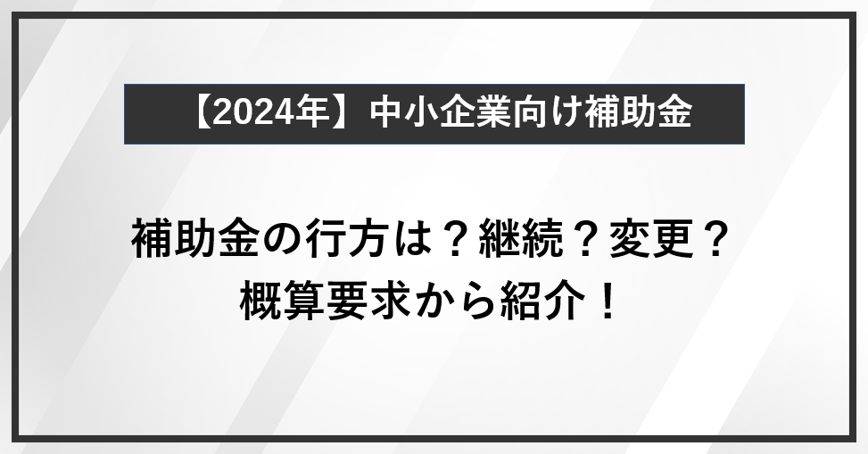 【2024年】中小企業向け補助金を概算要求から紹介！の補助金の行方は？継続？変更？